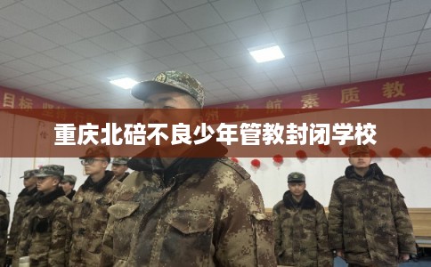 重庆北碚不良少年管教封闭学校 重庆北碚不良少年管教封闭学校