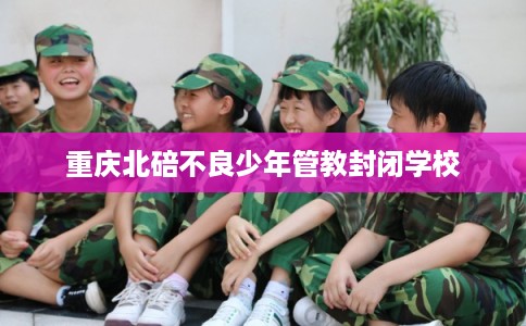 重庆北碚不良少年管教封闭学校 重庆北碚不良少年管教封闭学校
