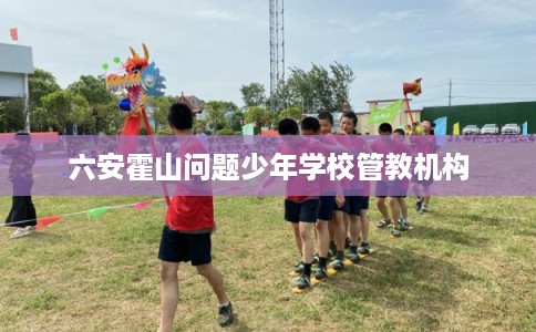 六安霍山问题少年学校管教机构 六安霍山问题少年学校管教机构