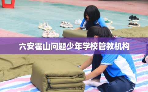 六安霍山问题少年学校管教机构 六安霍山问题少年学校管教机构