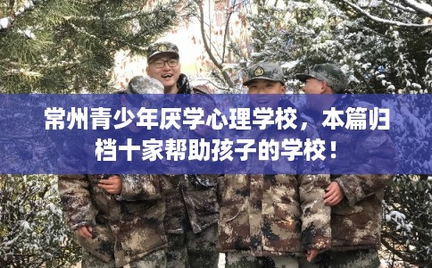 常州青少年厌学心理学校，本篇归档十家帮助孩子的学校！