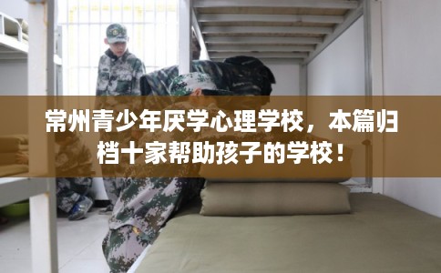 常州青少年厌学心理学校，本篇归档十家帮助孩子的学校！