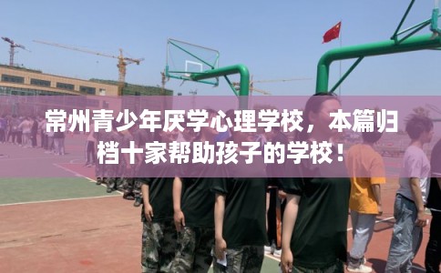 常州青少年厌学心理学校，本篇归档十家帮助孩子的学校！