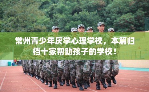 常州青少年厌学心理学校，本篇归档十家帮助孩子的学校！