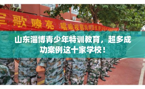 山东淄博青少年特训教育,超多成功案例这十家学校! 山东淄博青少年特训教育,超多成功案例这十家学校!