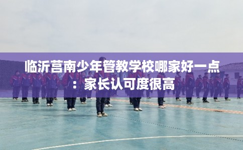 临沂莒南少年管教学校哪家好一点：家长认可度很高