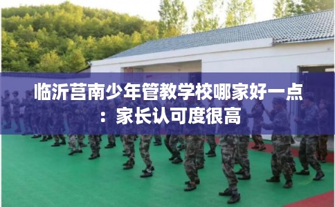 临沂莒南少年管教学校哪家好一点：家长认可度很高
