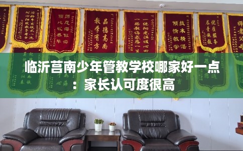 临沂莒南少年管教学校哪家好一点：家长认可度很高