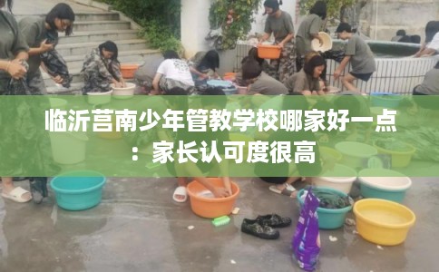 临沂莒南少年管教学校哪家好一点：家长认可度很高