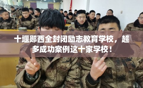 十堰郧西全封闭励志教育学校，超多成功案例这十家学校！