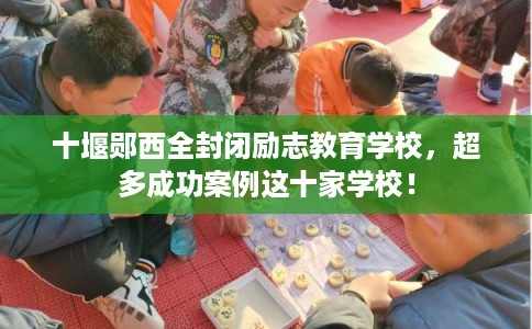 十堰郧西全封闭励志教育学校，超多成功案例这十家学校！