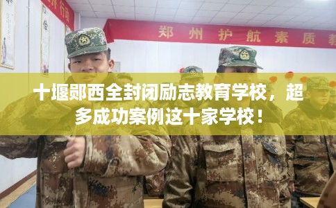 十堰郧西全封闭励志教育学校，超多成功案例这十家学校！