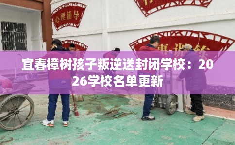 宜春樟树孩子叛逆送封闭学校：2026学校名单更新