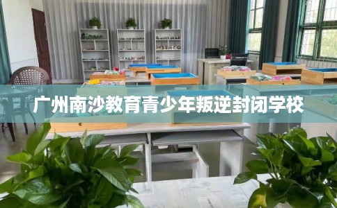 广州南沙教育青少年叛逆封闭学校