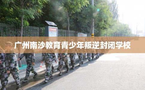 广州南沙教育青少年叛逆封闭学校