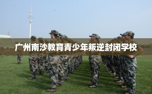 广州南沙教育青少年叛逆封闭学校