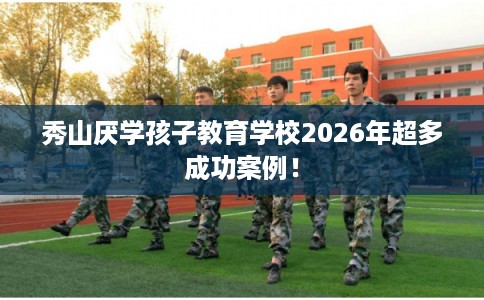 秀山厌学孩子教育学校2026年超多成功案例！