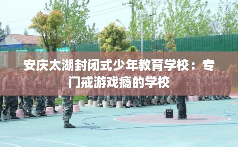 安庆太湖封闭式少年教育学校:专门戒游戏瘾的学校