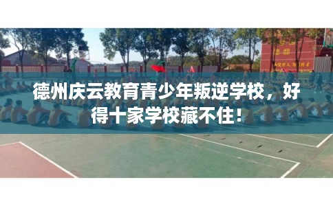 德州庆云教育青少年叛逆学校,好得十家学校藏不住! 德州庆云教育青少年叛逆学校,好得十家学校藏不住!