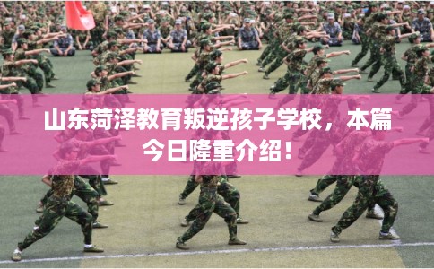 山东菏泽教育叛逆孩子学校,本篇今日隆重介绍! 山东菏泽教育叛逆孩子学校,本篇今日隆重介绍!