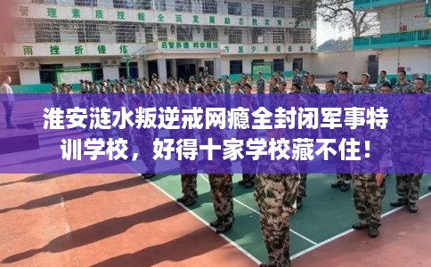 淮安涟水叛逆戒网瘾全封闭军事特训学校,好得十家学校藏不住! 淮安涟水叛逆戒网瘾全封闭军事特训学校,好得十家学校藏不住!