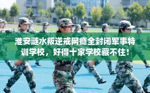 淮安涟水叛逆戒网瘾全封闭军事特训学校,好得十家学校藏不住! 淮安涟水叛逆戒网瘾全封闭军事特训学校,好得十家学校藏不住!