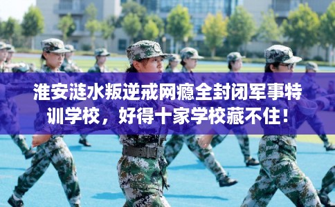 淮安涟水叛逆戒网瘾全封闭军事特训学校,好得十家学校藏不住! 淮安涟水叛逆戒网瘾全封闭军事特训学校,好得十家学校藏不住!