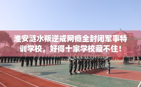 淮安涟水叛逆戒网瘾全封闭军事特训学校,好得十家学校藏不住! 淮安涟水叛逆戒网瘾全封闭军事特训学校,好得十家学校藏不住!