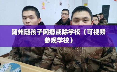 随州随孩子网瘾戒除学校（可视频参观学校）