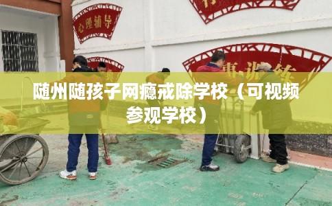 随州随孩子网瘾戒除学校（可视频参观学校）