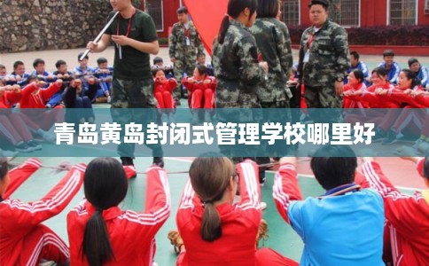 青岛黄岛封闭式管理学校哪里好 青岛黄岛封闭式管理学校哪里好