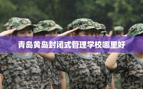 青岛黄岛封闭式管理学校哪里好 青岛黄岛封闭式管理学校哪里好