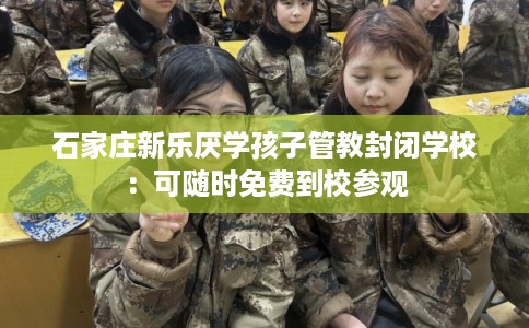 石家庄新乐厌学孩子管教封闭学校：可随时免费到校参观