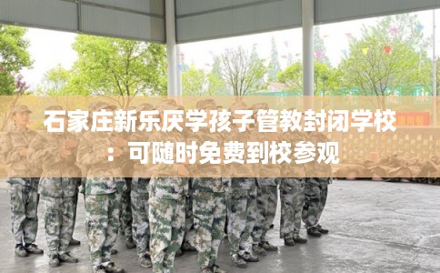 石家庄新乐厌学孩子管教封闭学校：可随时免费到校参观