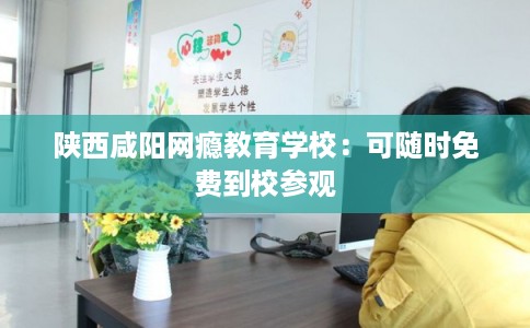 陕西咸阳网瘾教育学校:可随时免费到校参观 陕西咸阳网瘾教育学校:可随时免费到校参观