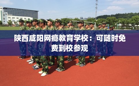 陕西咸阳网瘾教育学校:可随时免费到校参观 陕西咸阳网瘾教育学校:可随时免费到校参观