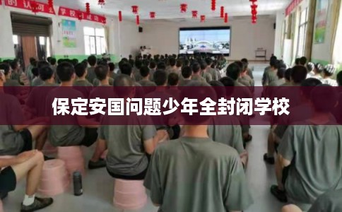 保定安国问题少年全封闭学校 保定安国问题少年全封闭学校