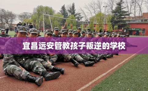 宜昌远安管教孩子叛逆的学校 宜昌远安管教孩子叛逆的学校