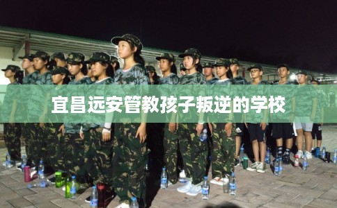 宜昌远安管教孩子叛逆的学校 宜昌远安管教孩子叛逆的学校