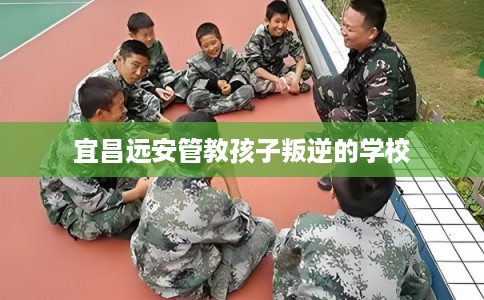 宜昌远安管教孩子叛逆的学校 宜昌远安管教孩子叛逆的学校