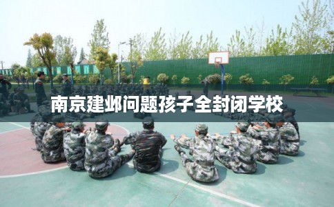 南京建邺问题孩子全封闭学校 南京建邺问题孩子全封闭学校
