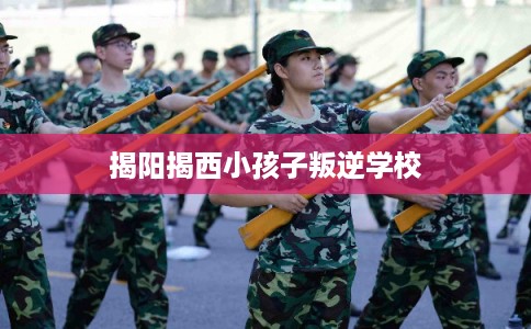 揭阳揭西小孩子叛逆学校 揭阳揭西小孩子叛逆学校