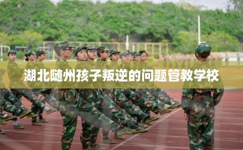 湖北随州孩子叛逆的问题管教学校 湖北随州孩子叛逆的问题管教学校
