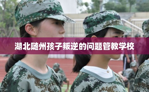 湖北随州孩子叛逆的问题管教学校 湖北随州孩子叛逆的问题管教学校