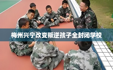 梅州兴宁改变叛逆孩子全封闭学校 梅州兴宁改变叛逆孩子全封闭学校