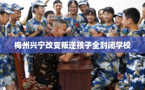 梅州兴宁改变叛逆孩子全封闭学校 梅州兴宁改变叛逆孩子全封闭学校