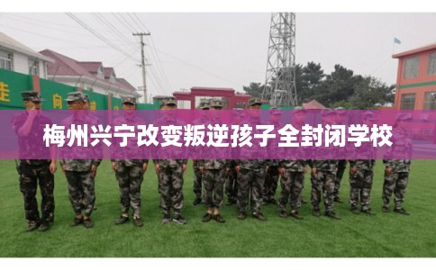 梅州兴宁改变叛逆孩子全封闭学校 梅州兴宁改变叛逆孩子全封闭学校