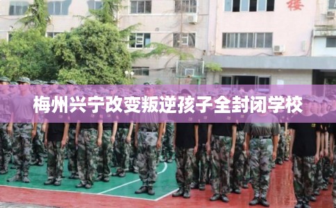 梅州兴宁改变叛逆孩子全封闭学校 梅州兴宁改变叛逆孩子全封闭学校