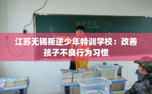 江苏无锡叛逆少年特训学校:改善孩子不良行为习惯 江苏无锡叛逆少年特训学校:改善孩子不良行为习惯