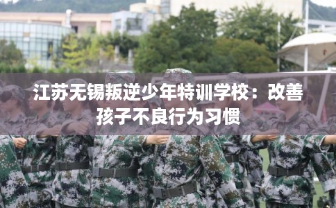 江苏无锡叛逆少年特训学校:改善孩子不良行为习惯 江苏无锡叛逆少年特训学校:改善孩子不良行为习惯